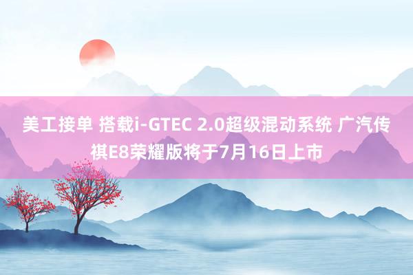 美工接单 搭载i-GTEC 2.0超级混动系统 广汽传祺E8荣耀版将于7月16日上市