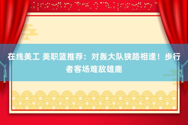 在线美工 美职篮推荐：对轰大队狭路相逢！步行者客场难敌雄鹿