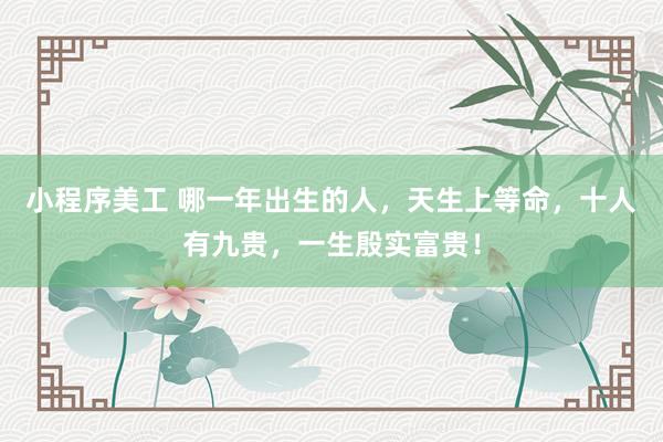 小程序美工 哪一年出生的人，天生上等命，十人有九贵，一生殷实富贵！