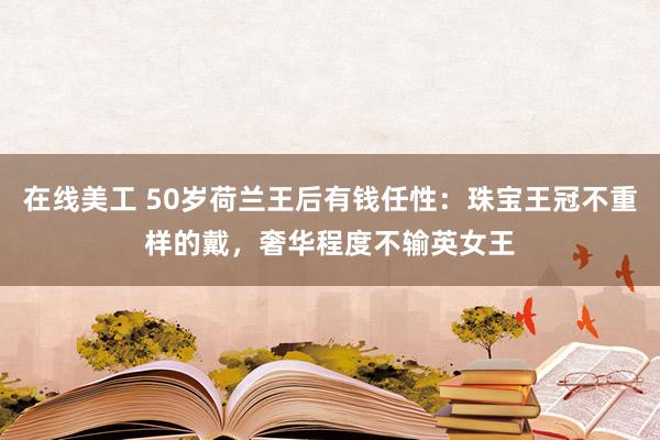 在线美工 50岁荷兰王后有钱任性：珠宝王冠不重样的戴，奢华程度不输英女王