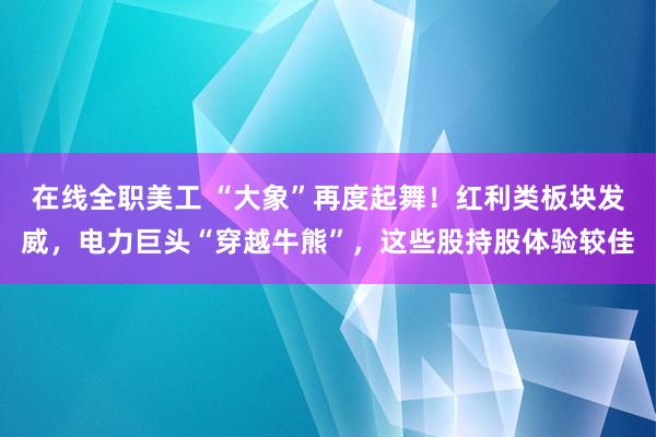 在线全职美工 “大象”再度起舞！红利类板块发威，电力巨头“穿越牛熊”，这些股持股体验较佳