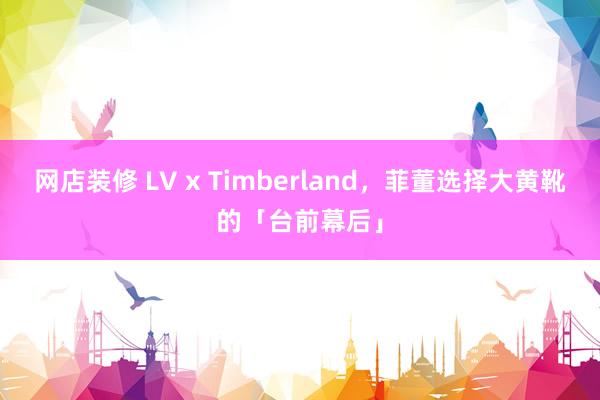 网店装修 LV x Timberland，菲董选择大黄靴的「台前幕后」