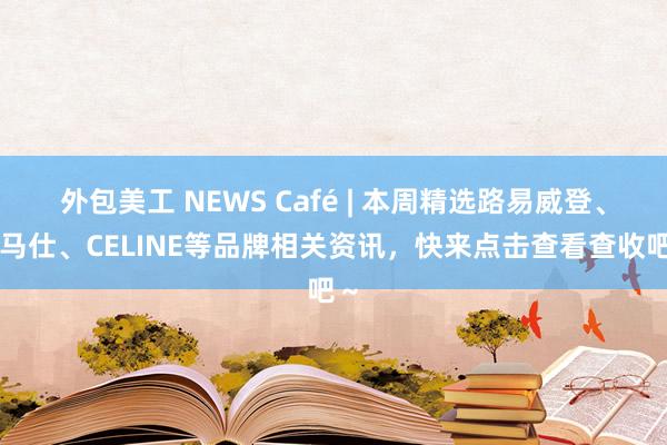 外包美工 NEWS Café | 本周精选路易威登、爱马仕、CELINE等品牌相关资讯，快来点击查看查收吧～