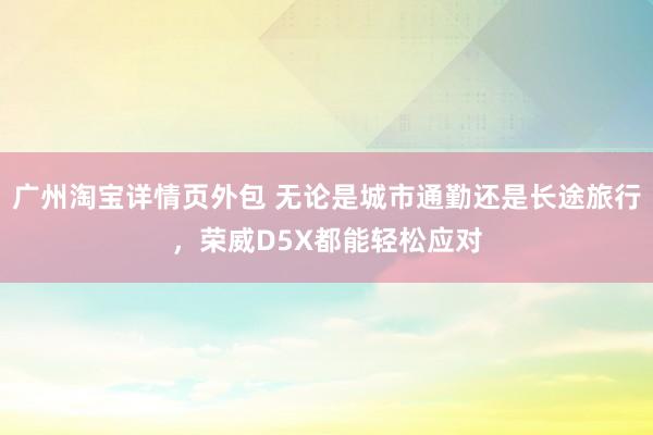 广州淘宝详情页外包 无论是城市通勤还是长途旅行，荣威D5X都能轻松应对