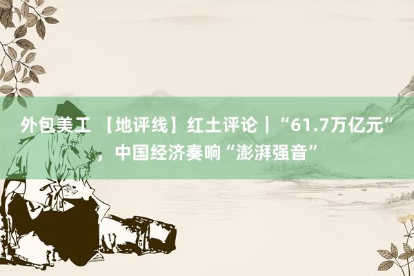 外包美工 【地评线】红土评论｜“61.7万亿元”，中国经济奏响“澎湃强音”