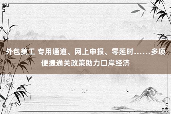 外包美工 专用通道、网上申报、零延时……多项便捷通关政策助力口岸经济