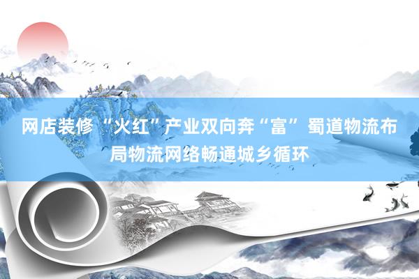 网店装修 “火红”产业双向奔“富” 蜀道物流布局物流网络畅通城乡循环