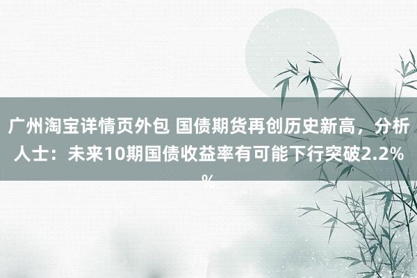 广州淘宝详情页外包 国债期货再创历史新高，分析人士：未来10期国债收益率有可能下行突破2.2%