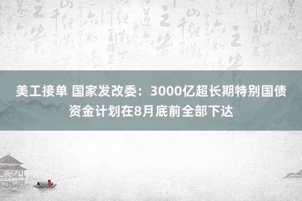 美工接单 国家发改委：3000亿超长期特别国债资金计划在8月底前全部下达