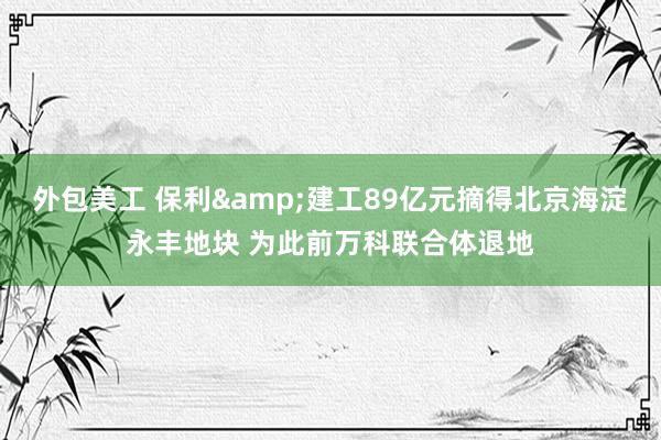 外包美工 保利&建工89亿元摘得北京海淀永丰地块 为此前万科联合体退地