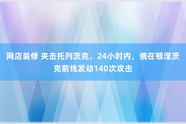 网店装修 夹击托列茨克，24小时内，俄在顿涅茨克前线发动140次攻击