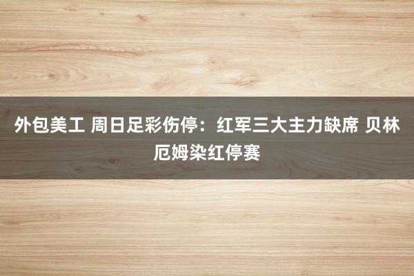 外包美工 周日足彩伤停：红军三大主力缺席 贝林厄姆染红停赛