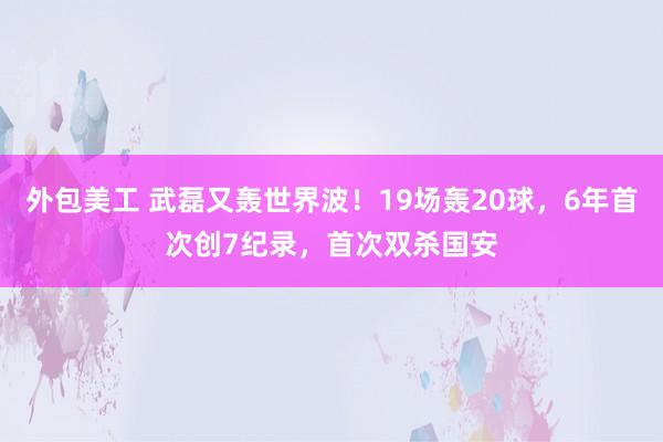 外包美工 武磊又轰世界波！19场轰20球，6年首次创7纪录，首次双杀国安