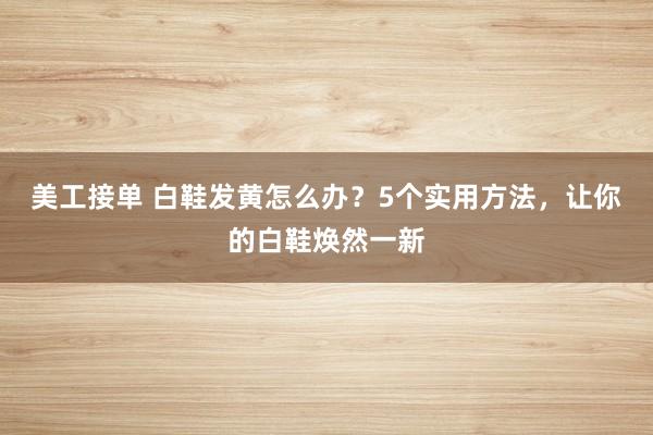 美工接单 白鞋发黄怎么办？5个实用方法，让你的白鞋焕然一新