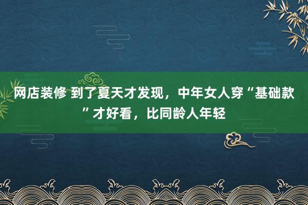 网店装修 到了夏天才发现，中年女人穿“基础款”才好看，比同龄人年轻