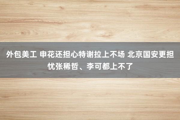 外包美工 申花还担心特谢拉上不场 北京国安更担忧张稀哲、李可都上不了