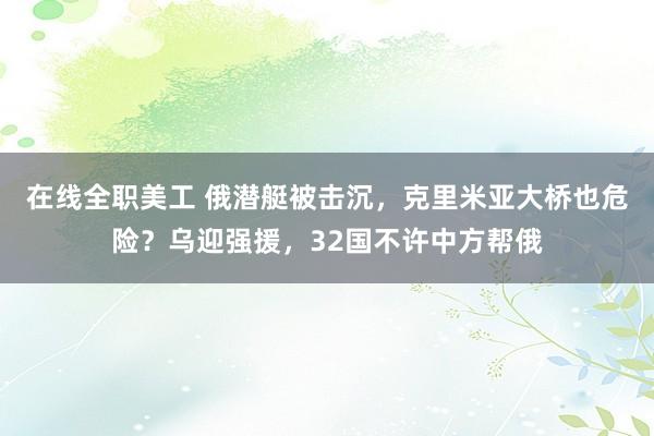 在线全职美工 俄潜艇被击沉，克里米亚大桥也危险？乌迎强援，32国不许中方帮俄