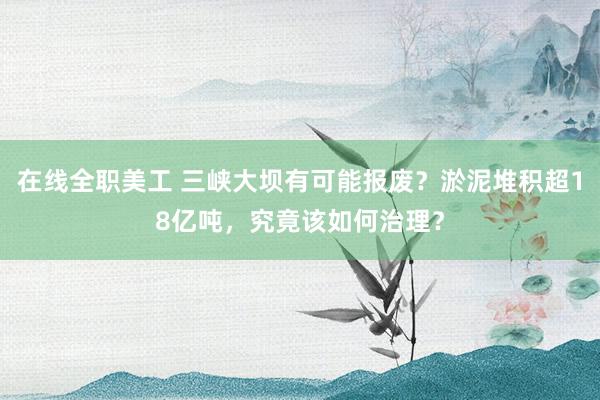 在线全职美工 三峡大坝有可能报废？淤泥堆积超18亿吨，究竟该如何治理？