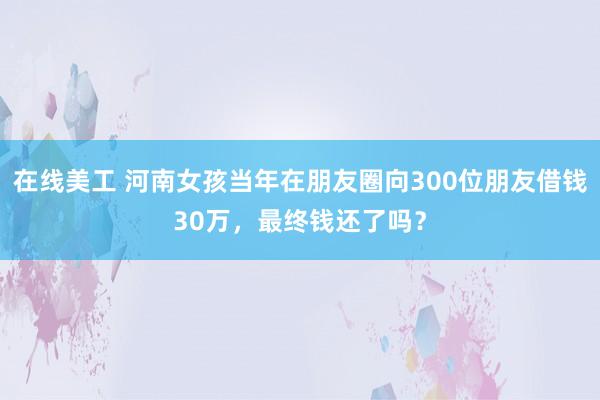 在线美工 河南女孩当年在朋友圈向300位朋友借钱30万，最终钱还了吗？