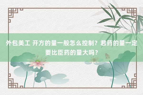 外包美工 开方的量一般怎么控制？君药的量一定要比臣药的量大吗？