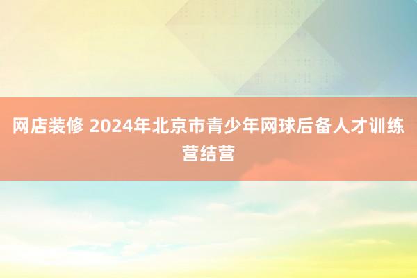 网店装修 2024年北京市青少年网球后备人才训练营结营