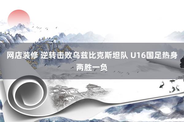 网店装修 逆转击败乌兹比克斯坦队 U16国足热身两胜一负