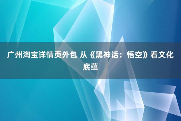 广州淘宝详情页外包 从《黑神话：悟空》看文化底蕴