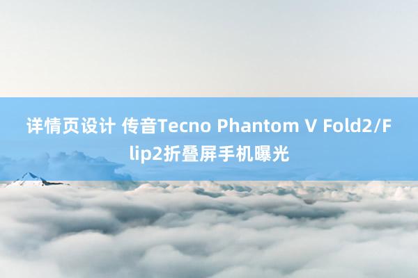 详情页设计 传音Tecno Phantom V Fold2/Flip2折叠屏手机曝光