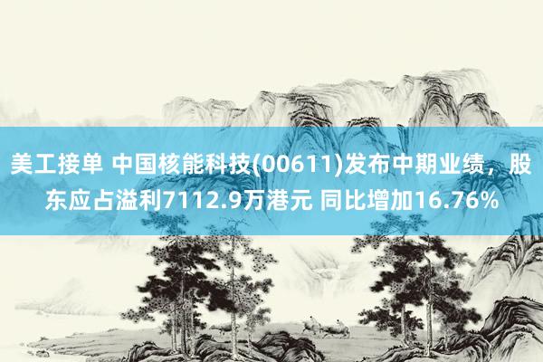 美工接单 中国核能科技(00611)发布中期业绩，股东应占溢利7112.9万港元 同比增加16.76%