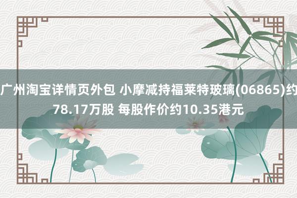 广州淘宝详情页外包 小摩减持福莱特玻璃(06865)约78.17万股 每股作价约10.35港元