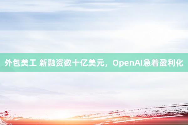 外包美工 新融资数十亿美元，OpenAI急着盈利化