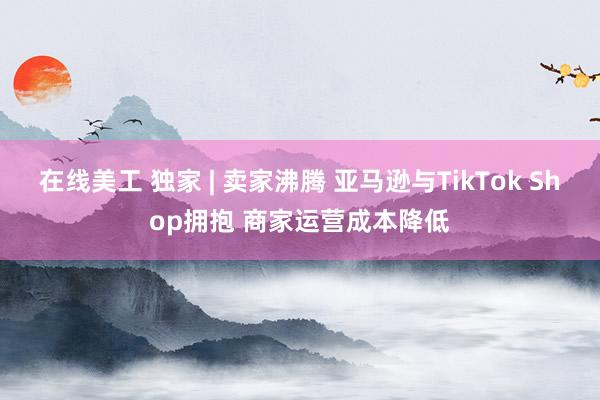 在线美工 独家 | 卖家沸腾 亚马逊与TikTok Shop拥抱 商家运营成本降低