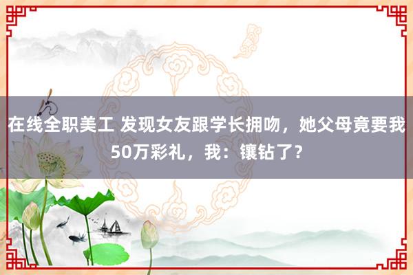 在线全职美工 发现女友跟学长拥吻，她父母竟要我50万彩礼，我：镶钻了？