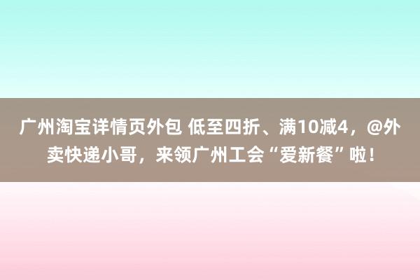 广州淘宝详情页外包 低至四折、满10减4，@外卖快递小哥，来领广州工会“爱新餐”啦！