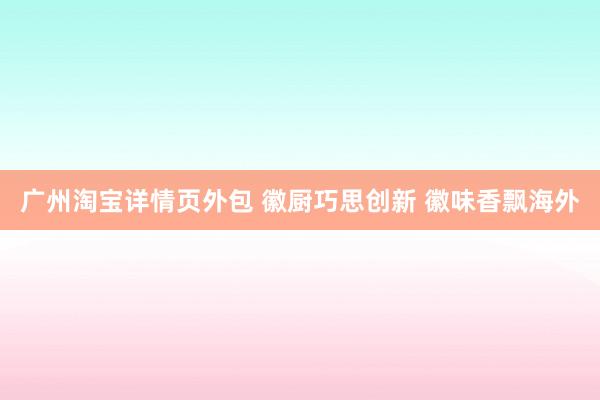 广州淘宝详情页外包 徽厨巧思创新 徽味香飘海外