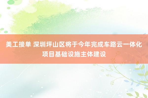 美工接单 深圳坪山区将于今年完成车路云一体化项目基础设施主体建设