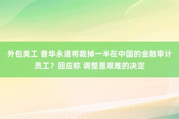 外包美工 普华永道将裁掉一半在中国的金融审计员工？回应称 调整是艰难的决定