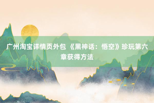 广州淘宝详情页外包 《黑神话：悟空》珍玩第六章获得方法