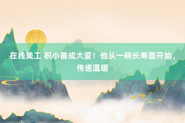 在线美工 积小善成大爱！他从一碗长寿面开始，传递温暖