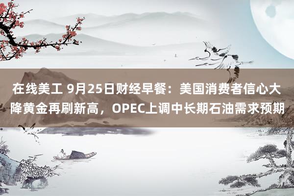 在线美工 9月25日财经早餐：美国消费者信心大降黄金再刷新高，OPEC上调中长期石油需求预期