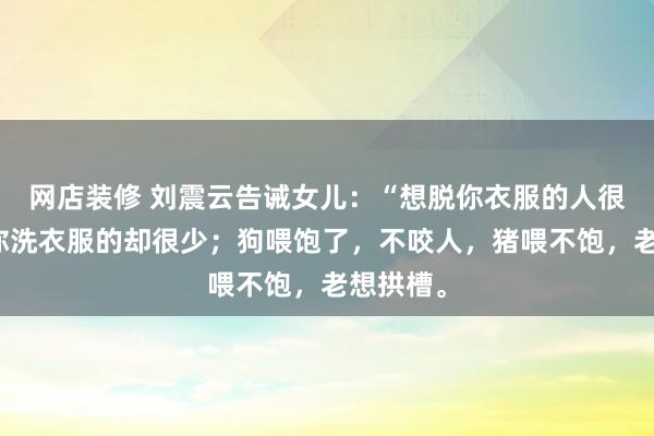 网店装修 刘震云告诫女儿：“想脱你衣服的人很多，给你洗衣服的却很少；狗喂饱了，不咬人，猪喂不饱，老想拱槽。