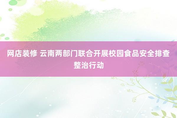 网店装修 云南两部门联合开展校园食品安全排查整治行动