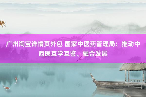 广州淘宝详情页外包 国家中医药管理局：推动中西医互学互鉴、融合发展