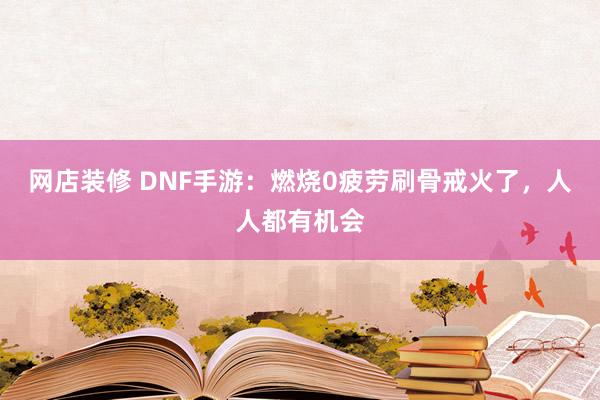 网店装修 DNF手游：燃烧0疲劳刷骨戒火了，人人都有机会