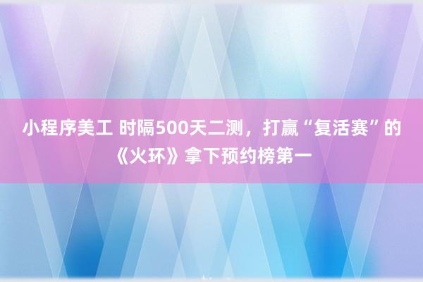 小程序美工 时隔500天二测，打赢“复活赛”的《火环》拿下预约榜第一