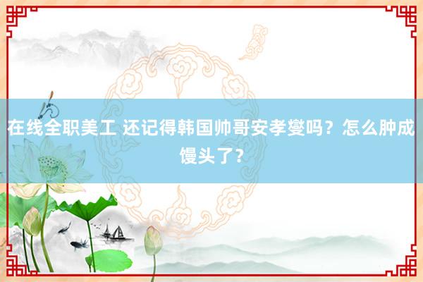 在线全职美工 还记得韩国帅哥安孝燮吗？怎么肿成馒头了？