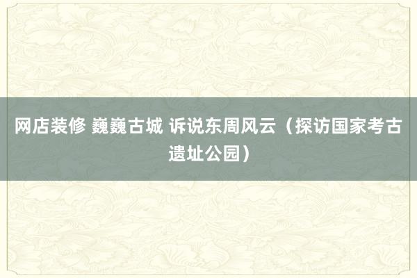 网店装修 巍巍古城 诉说东周风云（探访国家考古遗址公园）