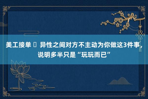 美工接单 ​异性之间对方不主动为你做这3件事，说明多半只是“玩玩而已”